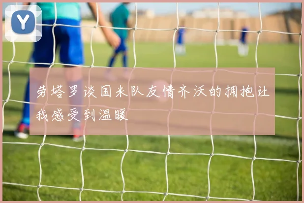 劳塔罗谈国米队友情齐沃的拥抱让我感受到温暖