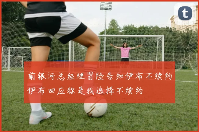 前银河总经理冒险告知伊布不续约伊布回应称是我选择不续约