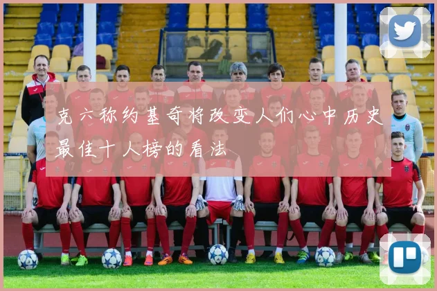 克六称约基奇将改变人们心中历史最佳十人榜的看法