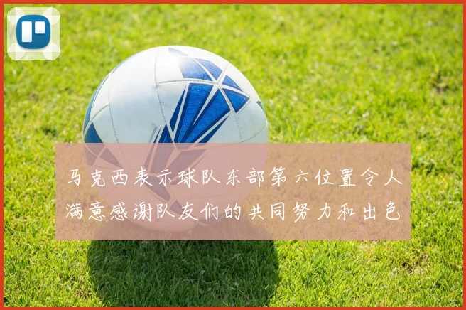 马克西表示球队东部第六位置令人满意感谢队友们的共同努力和出色表现
