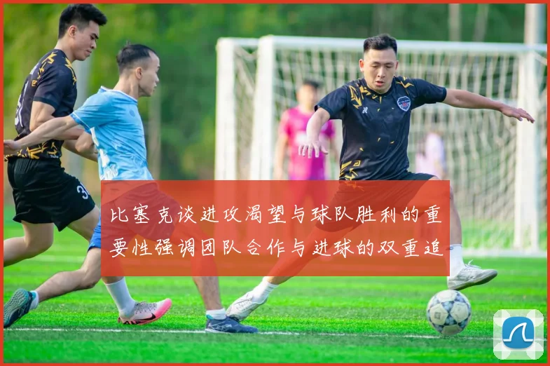 比塞克谈进攻渴望与球队胜利的重要性强调团队合作与进球的双重追求