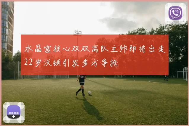 水晶宫核心双双离队主帅即将出走22岁沃顿引发多方争抢