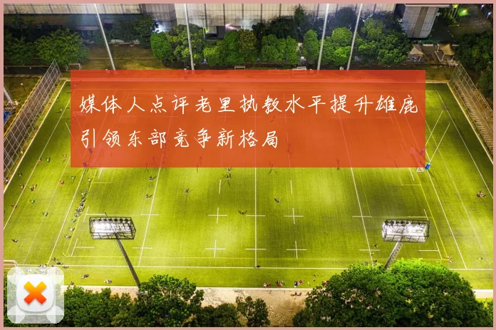 媒体人点评老里执教水平提升雄鹿引领东部竞争新格局