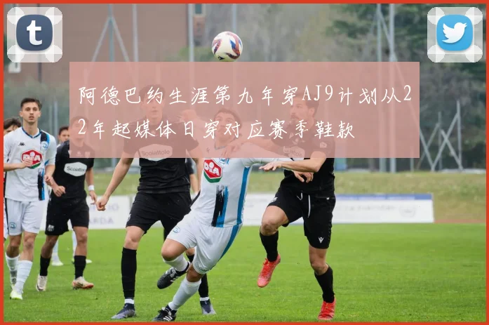 阿德巴约生涯第九年穿AJ9计划从22年起媒体日穿对应赛季鞋款