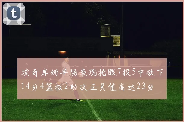 埃奇库姆半场表现抢眼7投5中砍下14分4篮板2助攻正负值高达23分