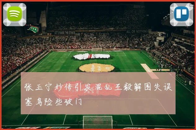 张玉宁妙传引发混乱王毅解围失误塞鸟险些破门