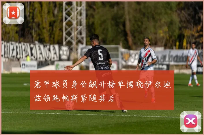 意甲球员身价飙升榜单揭晓伊尔迪兹领跑帕斯紧随其后