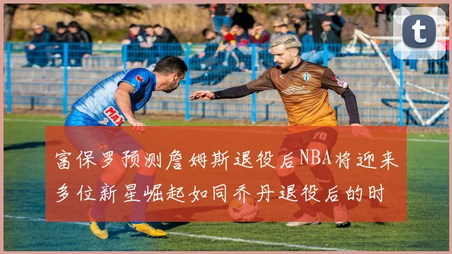 富保罗预测詹姆斯退役后NBA将迎来多位新星崛起如同乔丹退役后的时代