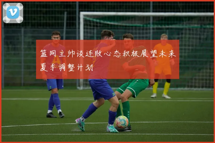 篮网主帅谈连败心态积极展望未来夏季调整计划