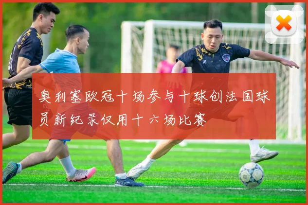 奥利塞欧冠十场参与十球创法国球员新纪录仅用十六场比赛