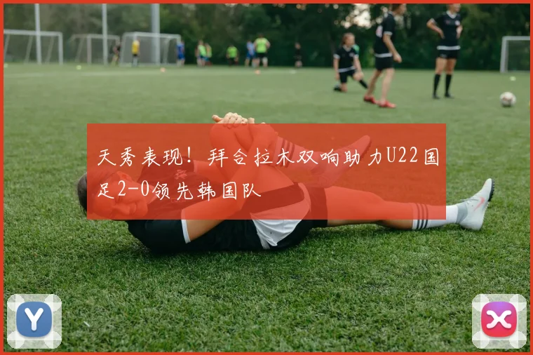 天秀表现！拜合拉木双响助力U22国足2-0领先韩国队