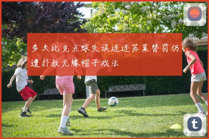 多夫比克点球失误连连苏莱替罚仍遭扑救无缘帽子戏法