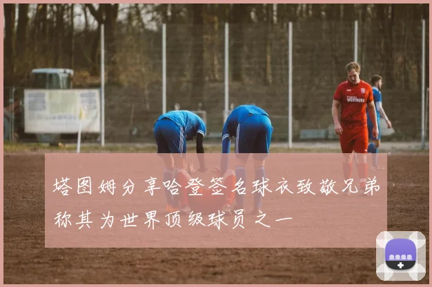 塔图姆分享哈登签名球衣致敬兄弟称其为世界顶级球员之一
