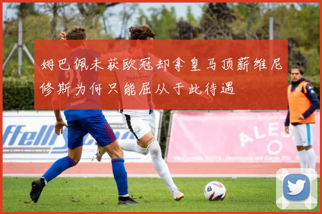 姆巴佩未获欧冠却拿皇马顶薪维尼修斯为何只能屈从于此待遇
