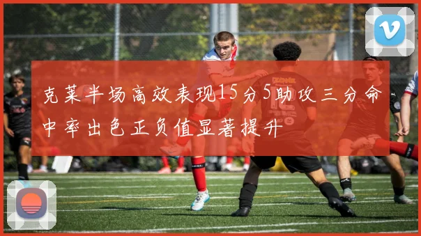 克莱半场高效表现15分5助攻三分命中率出色正负值显著提升
