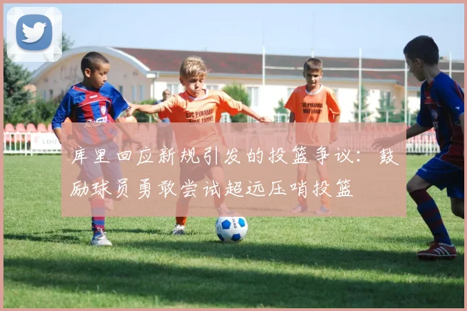 库里回应新规引发的投篮争议：鼓励球员勇敢尝试超远压哨投篮