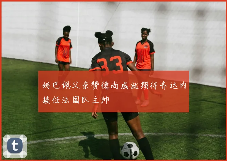 姆巴佩父亲赞德尚成就期待齐达内接任法国队主帅