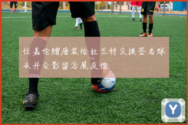 任嘉伦赠唐装给杜兰特交换签名球衣并合影留念展友谊