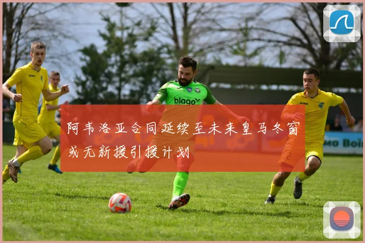 阿韦洛亚合同延续至未来皇马冬窗或无新援引援计划