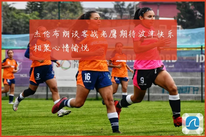 杰伦布朗谈客战老鹰期待波津快乐相聚心情愉悦