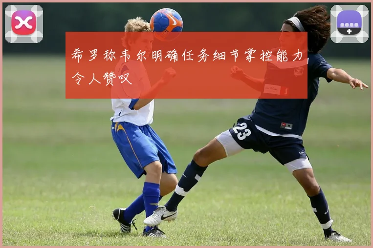 希罗称韦尔明确任务细节掌控能力令人赞叹