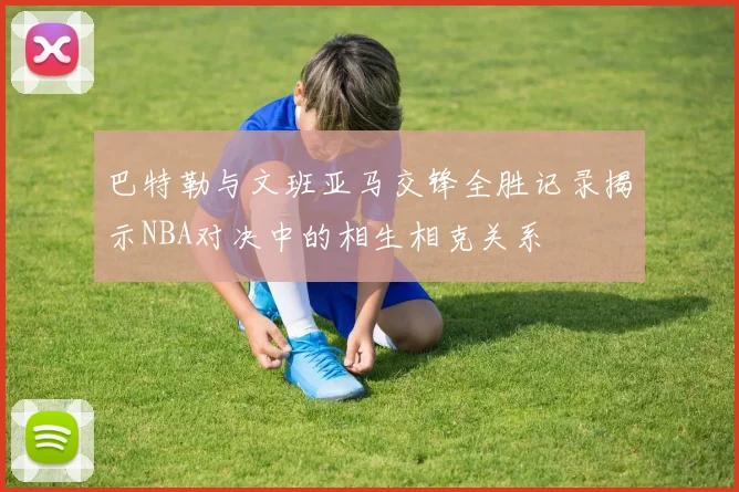 巴特勒与文班亚马交锋全胜记录揭示NBA对决中的相生相克关系