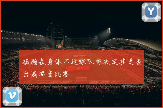 杨瀚森身体不适球队将决定其是否出战混音比赛