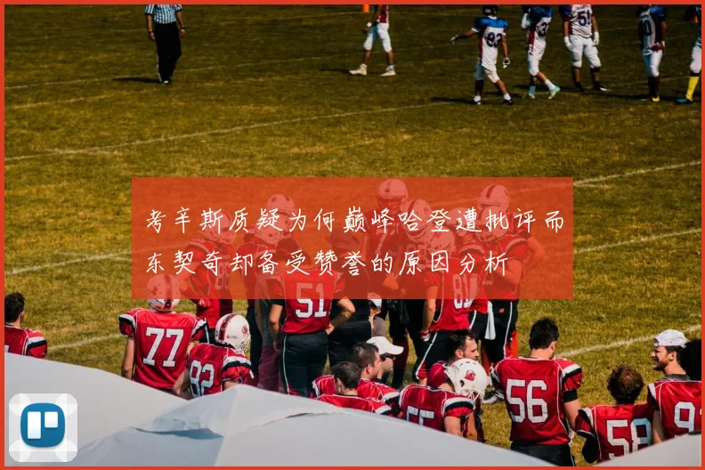 考辛斯质疑为何巅峰哈登遭批评而东契奇却备受赞誉的原因分析