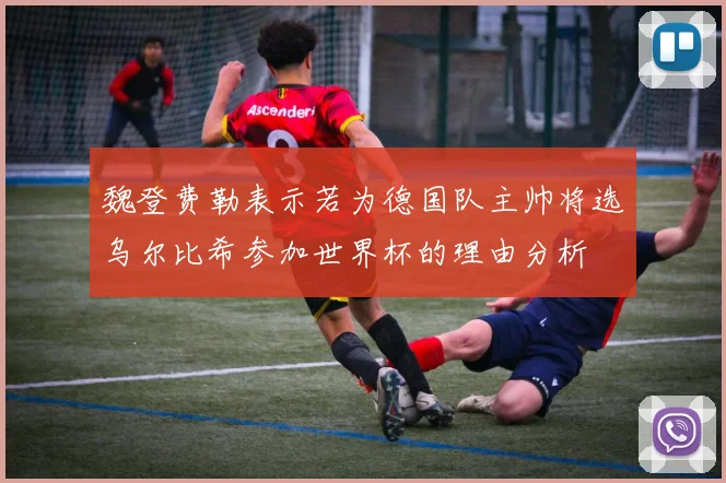 魏登费勒表示若为德国队主帅将选乌尔比希参加世界杯的理由分析