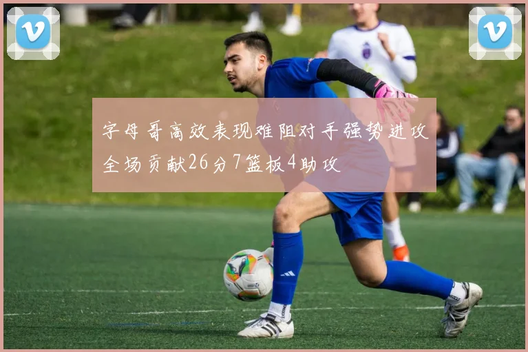 字母哥高效表现难阻对手强势进攻全场贡献26分7篮板4助攻