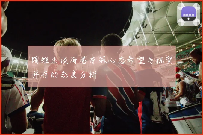 隋维杰谈海港夺冠心态希望与祝贺并存的态度分析