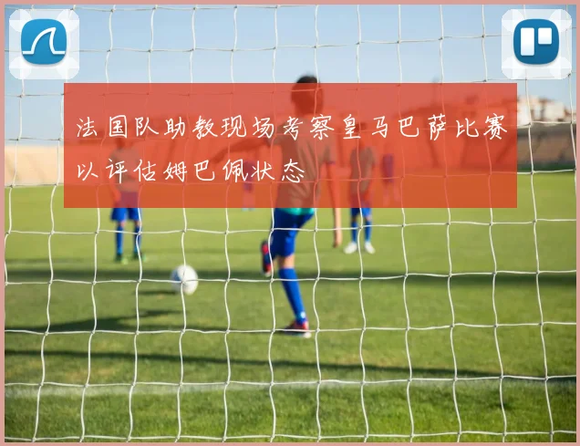 法国队助教现场考察皇马巴萨比赛以评估姆巴佩状态