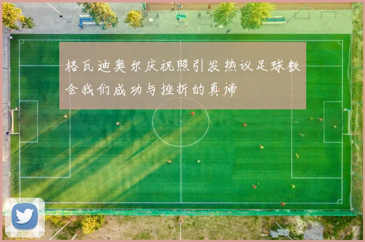 格瓦迪奥尔庆祝照引发热议足球教会我们成功与挫折的真谛