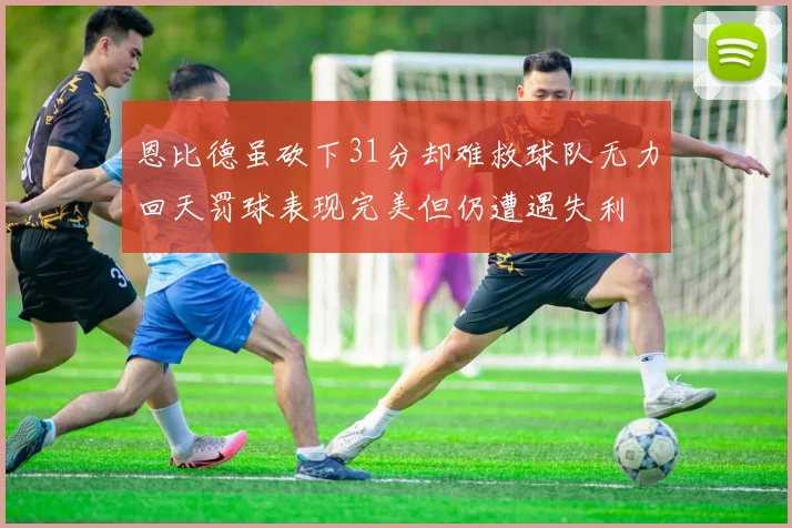 恩比德虽砍下31分却难救球队无力回天罚球表现完美但仍遭遇失利