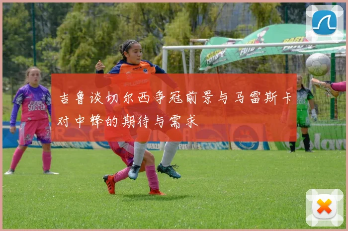 吉鲁谈切尔西争冠前景与马雷斯卡对中锋的期待与需求