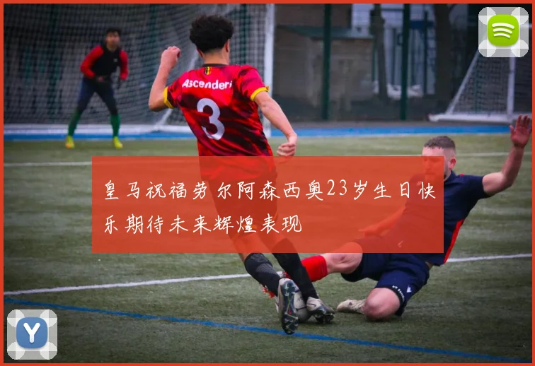皇马祝福劳尔阿森西奥23岁生日快乐期待未来辉煌表现