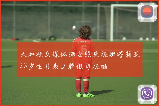 大加社交媒体晒合照庆祝娜塔莉亚23岁生日表达骄傲与祝福