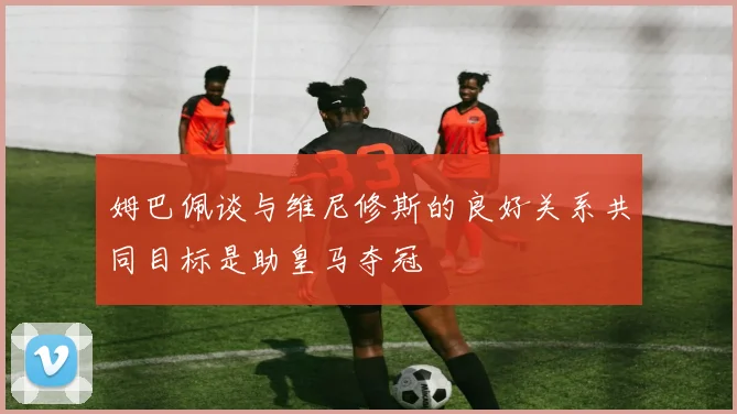 姆巴佩谈与维尼修斯的良好关系共同目标是助皇马夺冠