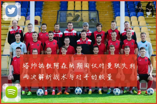 塔帅执教阿森纳期间仅对曼联失利两次解析战术与对手的较量